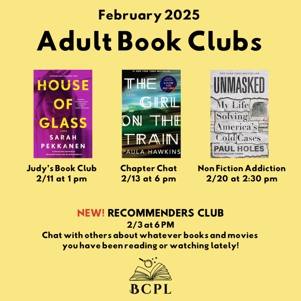 Judy's Book Club is discussing House of Glass on February 11 at 1 pm. The Chapter Chat Book Club is discussing The Girl on the Train on Febrary 13 at 6 pm. The Nonfiction bookclub is discussing Unmasked by Paul Holes on February 20 at 2:30 pm.