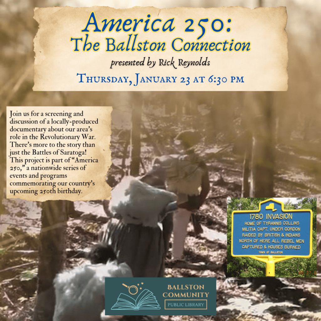 America 250 The Ballston Connection, a screening of a local history documentary presented by historian Rick Reynolds. Thursday, January 23 at 6:30 pm at the library. 