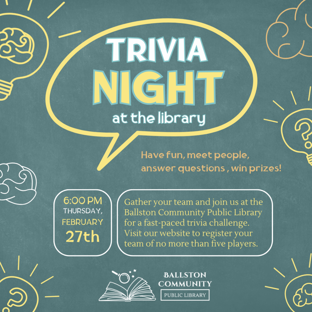 Trivia Night at the library. Thursday, February 27 at 6 pm. Gather your team and join us for a fast-paced trivia night. Prizes for top three teams. Registration required.